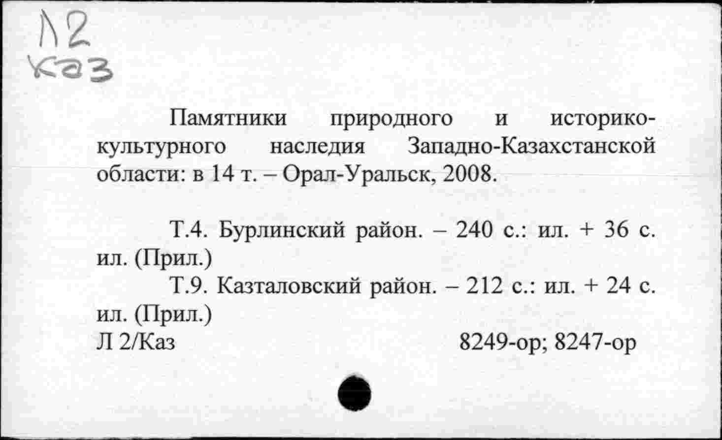 ﻿h 2 <-а з
Памятники природного и историко-культурного наследия Западно-Казахстанской области: в 14 т. - Орал-Уральск, 2008.
Т.4. Бурлинский район. - 240 с.: ил. + 36 с. ил. (Прил.)
Т.9. Казталовский район. - 212 с.: ил. + 24 с. ил. (Прил.)
Л 2/Каз	8249-ор; 8247-ор